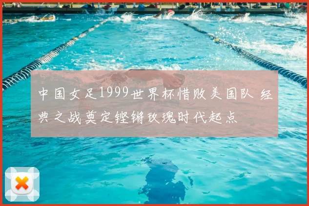 中国女足1999世界杯惜败美国队 经典之战奠定铿锵玫瑰时代起点