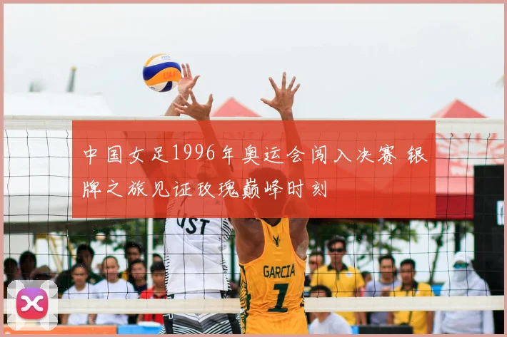 中国女足1996年奥运会闯入决赛 银牌之旅见证玫瑰巅峰时刻