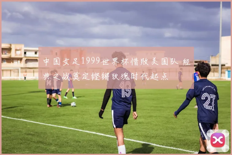 中国女足1999世界杯惜败美国队 经典之战奠定铿锵玫瑰时代起点