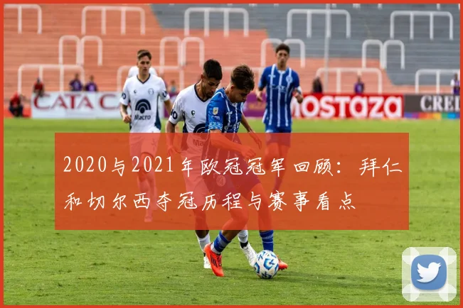 2020与2021年欧冠冠军回顾：拜仁和切尔西夺冠历程与赛事看点