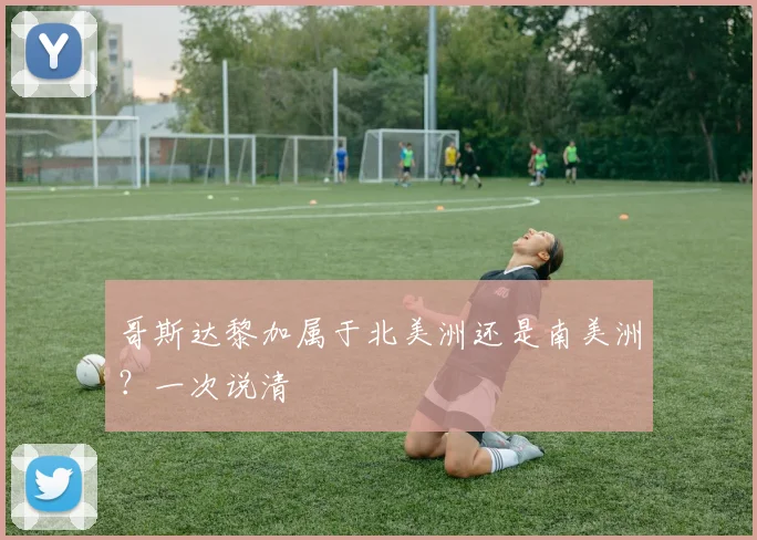 哥斯达黎加属于北美洲还是南美洲？一次说清