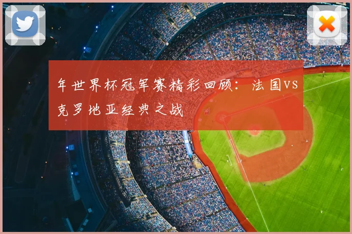 年世界杯冠军赛精彩回顾：法国vs克罗地亚经典之战