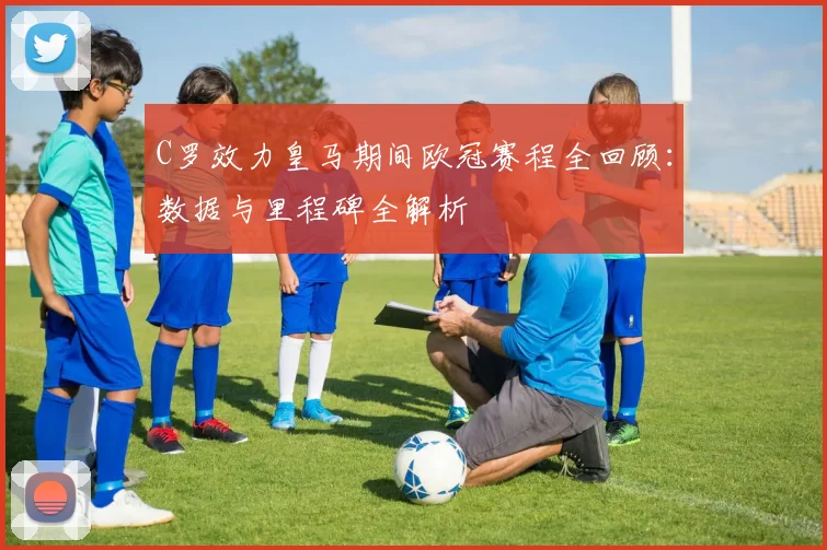 C罗效力皇马期间欧冠赛程全回顾:数据与里程碑全解析