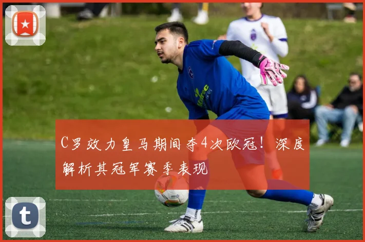 C罗效力皇马期间夺4次欧冠!深度解析其冠军赛季表现